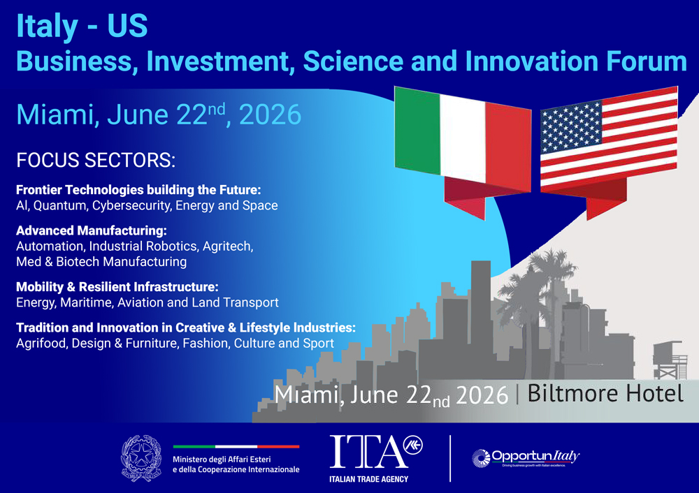 Italy - US Business, Investment, Science and Innovation Forum Miami, June 22nd, 2026  FOCUS SECTORS: Frontier Technologies building the Future: Al, Quantum, Cybersecurity, Energy and Space Advanced Manufacturing: Automation, Industrial Robotics, Agritech, Med & Biotech Manufacturing Mobility & Resilient Infrastructure: Energy, Maritime, Aviation and Land Transport Tradition and Innovation in Creative & Lifestyle Industries: Agrifood, Design & Furniture, Fashion, Culture and Sport  Miami, June 22nd 2026 | Bi